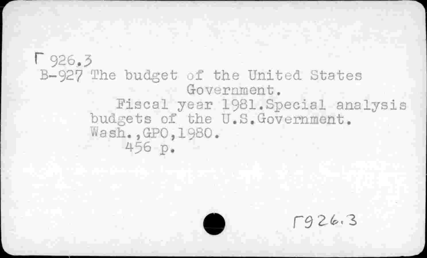 ﻿r 926,3
B-927 The budget of the United States Government.
Fiscal year 1981.Special analysis budgets of the U.S.Government.
Wash.,GP0,1980.
456 p.
